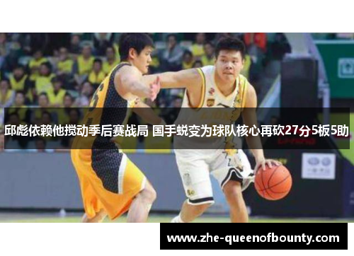 邱彪依赖他搅动季后赛战局 国手蜕变为球队核心再砍27分5板5助 邱彪依赖他搅动季后赛战局 国手蜕变为球队核心再砍27分5板5助