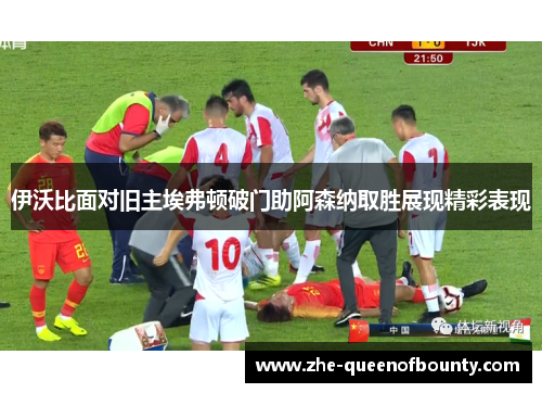 伊沃比面对旧主埃弗顿破门助阿森纳取胜展现精彩表现 伊沃比面对旧主埃弗顿破门助阿森纳取胜展现精彩表现