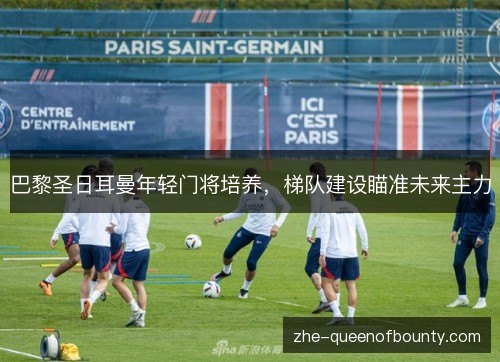 巴黎圣日耳曼年轻门将培养,梯队建设瞄准未来主力 巴黎圣日耳曼年轻门将培养,梯队建设瞄准未来主力